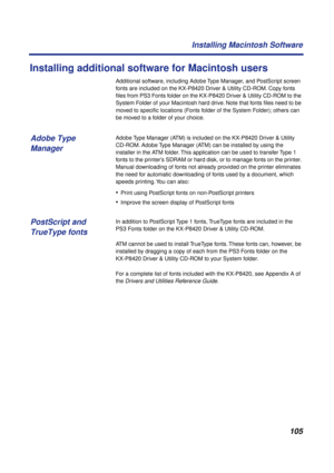 Page 105105 Installing Macintosh Software
Installing additional software for Macintosh users
Additional software, including Adobe Type Manager, and PostScript screen 
fonts are included on the KX-P8420 Driver & Utility CD-ROM. Copy fonts 
ﬁles from PS3 Fonts folder on the KX-P8420 Driver & Utility CD-ROM to the 
System Folder of your Macintosh hard drive. Note that fonts ﬁles need to be 
moved to speciﬁc locations (Fonts folder of the System Folder); others can 
be moved to a folder of your choice.
Adobe Type...