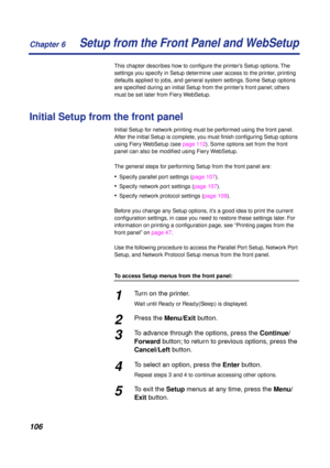Page 106Chapter 6
106Setup from the Front Panel and WebSetup
This chapter describes how to conﬁgure the printer’s Setup options. The 
settings you specify in Setup determine user access to the printer, printing 
defaults applied to jobs, and general system settings. Some Setup options 
are speciﬁed during an initial Setup from the printer’s front panel; others 
must be set later from Fiery WebSetup.
Initial Setup from the front panel
Initial Setup for network printing must be performed using the front panel....