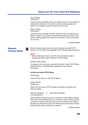 Page 109109 Setup from the Front Panel and WebSetup
Req. All Route
Yes/No [No*]
If source routing is enabled, select Yes to allow all routers on the network to 
broadcast the presence of the printer to clients, enabling packets from 
clients on the network to travel to the printer by any route.
Resp. All Route
Yes/No [No*]
If source routing is enabled, and Req. All Route is set to No, select Yes to 
allow all routers on the network to broadcast the presence of clients to the 
printer, enabling packets from...