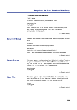 Page 111111 Setup from the Front Panel and WebSetup
C) When you select IPX/SPX Setup:
IPX/SPX Setup
To advance to the next screen, press the Enter button.
Enable IPX/SPX?
Yes/No [No*]
Select Yes if you have an IPX (Novell) network connected to the printer. 
Note that you can enable AppleTalk, TCP/IP, and IPX (Novell) 
communication simultaneously. 
(*=Default setting)
The panel language setup menus are used to select a language for the front 
panel.
Language
Press the Enter button to view language options.
Menu...