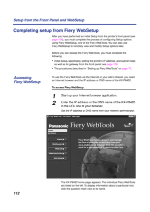 Page 112112 Setup from the Front Panel and WebSetup
Completing setup from Fiery WebSetup
After you have performed an initial Setup from the printer’s front panel (see 
page 106), you must complete the process of conﬁguring Setup options 
using Fiery WebSetup, one of the Fiery WebTools. You can also use 
Fiery WebSetup to remotely view and modify Setup options later. 
Before you can access the Fiery WebTools, you must complete the 
following:
•Initial Setup, speciﬁcally, setting the printer’s IP address, and...