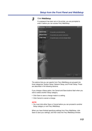 Page 113113 Setup from the Front Panel and WebSetup
3Click WebSetup.
If a password has been set on the printer, you are prompted to 
enter it before you can access Fiery WebSetup.
The options that you can specify from Fiery WebSetup are grouped into 
three categories: System Setup, Network Setup, and Printer Setup. These 
are described in the following sections.
If you change a Setup option, the Cancel and Save buttons ﬂash when you 
click to select another Setup category. 
•Click Save to save a change made to a...