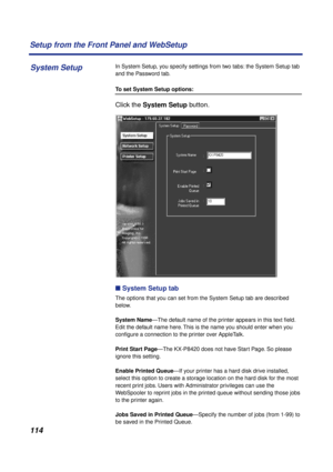 Page 114114 Setup from the Front Panel and WebSetup
In System Setup, you specify settings from two tabs: the System Setup tab 
and the Password tab.
To set System Setup options:
Click the System Setup button. 
n System Setup tab
The options that you can set from the System Setup tab are described 
below.
System Name—The default name of the printer appears in this text ﬁeld. 
Edit the default name here. This is the name you should enter when you 
conﬁgure a connection to the printer over AppleTalk.
Print Start...