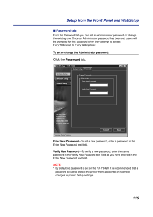 Page 115115 Setup from the Front Panel and WebSetup
n Password tab
From the Password tab you can set an Administrator password or change 
the existing one. Once an Administrator password has been set, users will 
be prompted for this password when they attempt to access 
Fiery WebSetup or Fiery WebSpooler.
To set or change the Administrator password:
Click the Password tab. 
Enter New Password—To set a new password, enter a password in the 
Enter New Password text ﬁeld. 
Verify New Password—To verify a new...