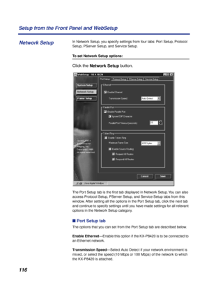 Page 116116 Setup from the Front Panel and WebSetup
In Network Setup, you specify settings from four tabs: Port Setup, Protocol 
Setup, PServer Setup, and Service Setup.
To set Network Setup options:
Click the Network Setup button. 
The Port Setup tab is the ﬁrst tab displayed in Network Setup. You can also 
access Protocol Setup, PServer Setup, and Service Setup tabs from this 
window. After setting all the options in the Port Setup tab, click the next tab 
and continue to specify settings until you have made...