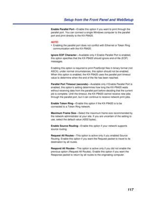 Page 117117 Setup from the Front Panel and WebSetup
Enable Parallel Port—Enable this option if you want to print through the 
parallel port. You can connect a single Windows computer to the parallel 
port and print directly to the KX-P8420.
NOTE:
•Enabling the parallel port does not conﬂict with Ethernet or Token Ring 
communication with the KX-P8420. 
Ignore EOF Character—Available only if Enable Parallel Port is enabled, 
this option specifies that the KX-P8420 should ignore end-of-file (EOF) 
messages....