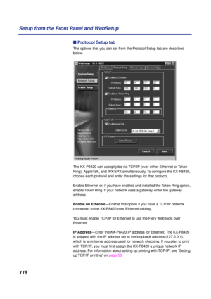 Page 118118 Setup from the Front Panel and WebSetup
n Protocol Setup tab
The options that you can set from the Protocol Setup tab are described 
below. 
The KX-P8420 can accept jobs via TCP/IP (over either Ethernet or Token 
Ring), AppleTalk, and IPX/SPX simultaneously. To conﬁgure the KX-P8420, 
choose each protocol and enter the settings for that protocol.
Enable Ethernet or, if you have enabled and installed the Token Ring option, 
enable Token Ring. If your network uses a gateway, enter the gateway...