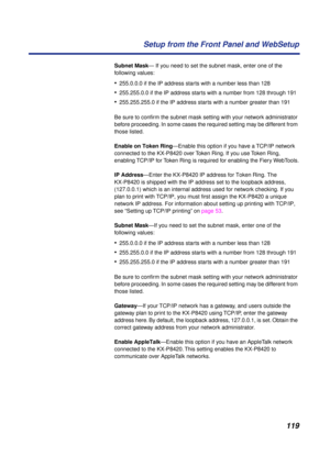 Page 119119 Setup from the Front Panel and WebSetup
Subnet Mask— If you need to set the subnet mask, enter one of the 
following values:
•255.0.0.0 if the IP address starts with a number less than 128
•255.255.0.0 if the IP address starts with a number from 128 through 191
•255.255.255.0 if the IP address starts with a number greater than 191
Be sure to conﬁrm the subnet mask setting with your network administrator 
before proceeding. In some cases the required setting may be different from 
those listed.
Enable...
