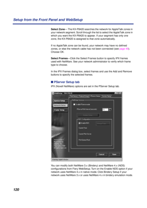 Page 120120 Setup from the Front Panel and WebSetup
Select Zone— The KX-P8420 searches the network for AppleTalk zones in 
your network segment. Scroll through the list to select the AppleTalk zone in 
which you want the KX-P8420 to appear. If your segment has only one 
zone, the KX-P8420 is assigned to that zone automatically.
If no AppleTalk zone can be found, your network may have no deﬁned 
zones, or else the network cable has not been connected (see page 49). 
Choose OK.
Select Frames—Click the Select...
