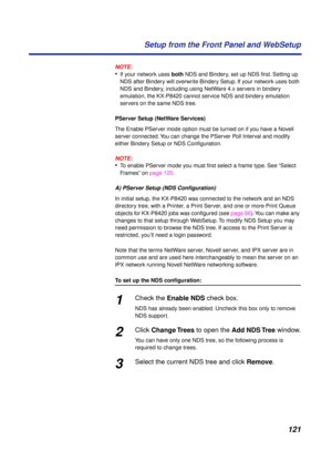 Page 121121 Setup from the Front Panel and WebSetup
NOTE:
•If your network uses both NDS and Bindery, set up NDS ﬁrst. Setting up 
NDS after Bindery will overwrite Bindery Setup. If your network uses both 
NDS and Bindery, including using NetWare 4.x servers in bindery 
emulation, the KX-P8420 cannot service NDS and bindery emulation 
servers on the same NDS tree.
PServer Setup (NetWare Services)
The Enable PServer mode option must be turned on if you have a Novell 
server connected. You can change the PServer...