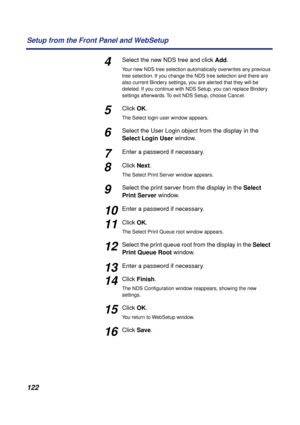 Page 122122 Setup from the Front Panel and WebSetup
4Select the new NDS tree and click Add.
Your new NDS tree selection automatically overwrites any previous 
tree selection. If you change the NDS tree selection and there are 
also current Bindery settings, you are alerted that they will be 
deleted. If you continue with NDS Setup, you can replace Bindery 
settings afterwards. To exit NDS Setup, choose Cancel.
5Click OK.
The Select login user window appears.
6Select the User Login object from the display in the...