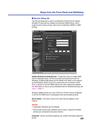 Page 125125 Setup from the Front Panel and WebSetup
n Service Setup tab
The Service Setup tab is used to set Windows Printing Service options. 
Windows Printing Service enables the Microsoft SMB protocol, which 
supports peer-to-peer printing, also known as Windows (WINS) or SMB 
printing. 
Enable Windows Printing Service— Enable this option to enable SMB 
(Server Message Block), the ﬁle and printer sharing protocol built into 
Windows. Enabling SMB allows the KX-P8420 to be listed on the network 
so that...