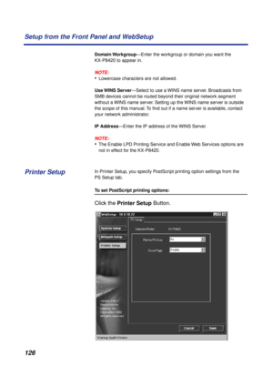 Page 126126 Setup from the Front Panel and WebSetup
Domain Workgroup—Enter the workgroup or domain you want the 
KX-P8420 to appear in.
NOTE:
•Lowercase characters are not allowed.
Use WINS  Server—Select to use a WINS name server. Broadcasts from 
SMB devices cannot be routed beyond their original network segment 
without a WINS name server. Setting up the WINS name server is outside 
the scope of this manual. To ﬁnd out if a name server is available, contact 
your network administrator.
IP Address—Enter the IP...