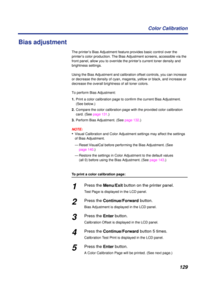 Page 129129 Color Calibration
Bias adjustment
The printer’s Bias Adjustment feature provides basic control over the 
printer’s color production. The Bias Adjustment screens, accessible via the 
front panel, allow you to override the printer’s current toner density and 
brightness settings.
Using the Bias Adjustment and calibration offset controls, you can increase 
or decrease the density of cyan, magenta, yellow or black, and increase or 
decrease the overall brightness of all toner colors.
To perform Bias...