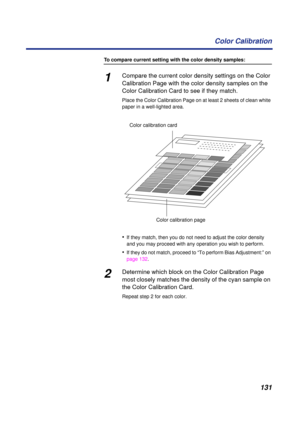 Page 131 
131 Color Calibration 
To compare current setting with the color density samples: 
1 
Compare the current color density settings on the Color 
Calibration Page with the color density samples on the 
Color Calibration Card to see if they match. 
Place the Color Calibration Page on at least 2 sheets of clean white 
paper in a well-lighted area. 
• 
If they match, then you do not need to adjust the color density 
and you may proceed with any operation you wish to perform. 
• 
If they do not match, proceed...