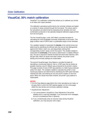 Page 134134 Color Calibration
VisualCal, 30% match calibration
VisualCalTM is a calibration method that allows you to calibrate your printer 
to an ideal color output standard.
The calibration calculations performed by the controller software are based 
on a series of values entered through the front panel. The values used in 
the calculations are determined by evaluating toner densities and color 
combinations produced on two specially designed calibration pages printed 
from the front panel.
The first...