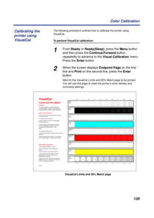 Page 135135 Color Calibration
The following procedure outlines how to calibrate the printer using 
VisualCal.
To perform VisualCal calibration:
1From Ready or Ready(Sleep), press the Menu button 
and then press the Continue/Forward button 
repeatedly to advance to the Visual Calibration menu. 
Press the Enter button.
2When the screen displays Endpoint Page on the first 
line and Print on the second line, press the Enter 
button.
Wait for the VisualCal Limits and 30% Match page to be printed. 
You will use this...