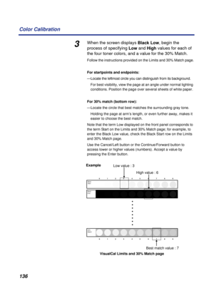 Page 136136 Color Calibration
3When the screen displays Black Low, begin the 
process of specifying Low and High values for each of 
the four toner colors, and a value for the 30% Match.
Follow the instructions provided on the Limits and 30% Match page.
For startpoints and endpoints:
—Locate the leftmost circle you can distinguish from its background. 
For best visibility, view the page at an angle under normal lighting 
conditions. Position the page over several sheets of white paper. 
For 30% match (bottom...