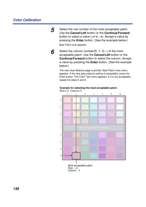 Page 138 
138 Color Calibration 
5 
Select the row number of the most acceptable patch. 
Use the   
Cancel/Left  
 button or the   
Continue/Forward  
 
button to select a value (+4 to –4). Accept a value by 
pressing the   
Enter   
button. (See the example below.) 
Best Patch (col) appears. 
6 
Select the column number(R, Y, G···) of the most 
acceptable patch. Use the   
Cancel/Left  
 button or the   
Continue/Forward  
 button to select the column. Accept 
a value by pressing the   
Enter   
button. (See...