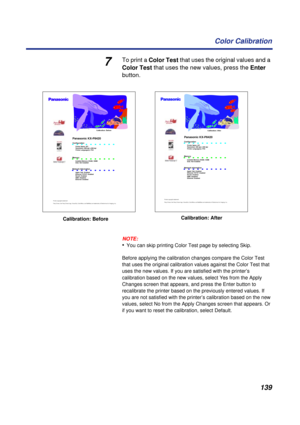 Page 139139 Color Calibration
7To print a Color Test that uses the original values and a 
Color Test that uses the new values, press the Enter 
button.
NOTE:
•You can skip printing Color Test page by selecting Skip.
Before applying the calibration changes compare the Color Test 
that uses the original calibration values against the Color Test that 
uses the new values. If you are satisfied with the printer’s 
calibration based on the new values, select Yes from the Apply 
Changes screen that appears, and press...