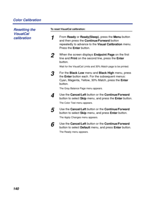 Page 140140 Color Calibration
To reset VisualCal calibration:
1From Ready or Ready(Sleep), press the Menu button 
and then press the Continue/Forward button 
repeatedly to advance to the Visual Calibration menu. 
Press the Enter button.
2When the screen displays Endpoint Page on the first 
line and Print on the second line, press the Enter 
button.
Wait for the VisualCal Limits and 30% Match page to be printed.
3For the Black Low menu and Black High menu, press 
the Enter button each. For the subsequent menus:...