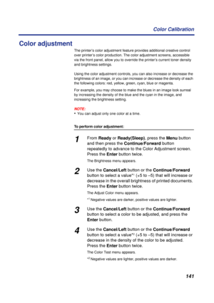 Page 141141 Color Calibration
Color adjustment 
The printer’s color adjustment feature provides additional creative control 
over printer’s color production. The color adjustment screens, accessible 
via the front panel, allow you to override the printer’s current toner density 
and brightness settings.
Using the color adjustment controls, you can also increase or decrease the 
brightness of an image, or you can increase or decrease the density of each 
the following colors: red, yellow, green, cyan, blue or...