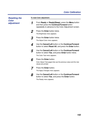 Page 143143 Color Calibration
To reset Color adjustment:
1From Ready or Ready(Sleep), press the Menu button 
and then press the Continue/Forward button 
repeatedly to advance to the Color Adjustment screen. 
2Press the Enter button twice.
The Brightness menu appears.
3Press the Enter button twice. 
The Adjust Color menu appears.
4Use the Cancel/Left button or the Continue/Forward 
button to select Reset All, and press the Enter button.
5Use the Cancel/Left button or the Continue/Forward 
button to select Yes,...