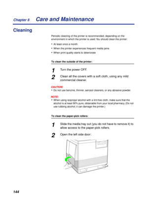 Page 144Chapter 8
144Care and Maintenance
Cleaning
Periodic cleaning of the printer is recommended, depending on the 
environment in which the printer is used. You should clean the printer:
•At least once a month
•When the printer experiences frequent media jams
•When print quality starts to deteriorate
To clean the outside of the printer:
1Turn the power OFF.
2Clean all the covers with a soft cloth, using any mild 
commercial cleaner.
CAUTION:
•Do not use benzine, thinner, aerosol cleaners, or any abrasive...