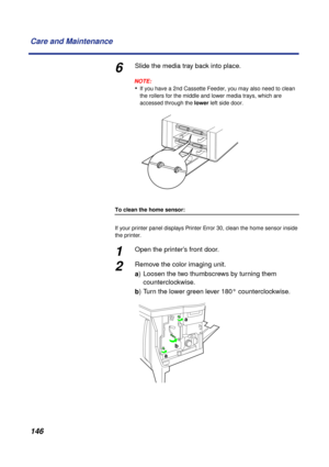 Page 146 
146 Care and Maintenance 
6 
Slide the media tray back into place.
NOTE:
 
• 
If you have a 2nd Cassette Feeder, you may also need to clean 
the rollers for the middle and lower media trays, which are 
accessed through the   
lower  
 left side door. 
To clean the home sensor:  
If your printer panel displays   
Printer Error 30  
, clean the home sensor inside 
the printer. 
1 
Open the printer’s front door. 
2 
Remove the color imaging unit.  
a  
) Loosen the two thumbscrews by turning them...
