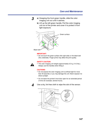 Page 147 
147 Care and Maintenance 
3 
a  
) Grasping the front green handle, slide the color
imaging unit out until it catches.  
b  
) Lift up the left green handle. Pull the color imaging 
unit out of the printer and cover it to protect it from 
light exposure.
IMPORTANT:
 
• 
Do not touch the green surface (the right side) or the black belt 
(the underside). Finger prints may affect the print quality.
SAFETY CAUTION:
 
• 
The color imaging unit weighs approximately 6.5 k  
g  
 {14.3 lbs.}. 
Always use the...