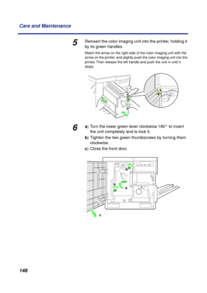 Page 148 
148 Care and Maintenance 
5 
Reinsert the color imaging unit into the printer, holding it 
by its green handles. 
Match the arrow on the right side of the color imaging unit with the 
arrow on the printer, and slightly push the color imaging unit into the 
printer. Then release the left handle and push the unit in until it 
stops. 
6 
a  
) Turn the lower green lever clockwise 180° to insert 
the unit completely and to lock it.  
b  
) Tighten the two green thumbscrews by turning them 
clockwise.  
c...