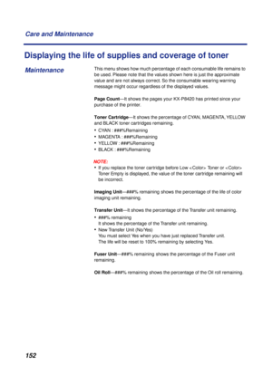 Page 152 
152 Care and Maintenance 
Displaying the life of supplies and coverage of toner 
This menu shows how much percentage of each consumable life remains to 
be used. Please note that the values shown here is just the approximate 
value and are not always correct. So the consumable wearing warning 
message might occur regardless of the displayed values.  
Page Count  
—It shows the pages your KX-P8420 has printed since your 
purchase of the printer.  
Toner Cartridge  
—It shows the percentage of CYAN,...