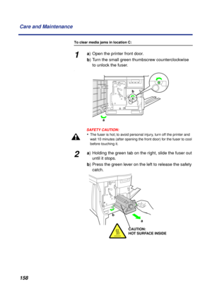 Page 158 
158 Care and Maintenance 
To clear media jams in location C: 
1 
a  
) Open the printer front door.  
b  
) Turn the small green thumbscrew counterclockwise 
to unlock the fuser. 
.
SAFETY CAUTION:
 
• 
The fuser is hot; to avoid personal injury, turn off the printer and 
wait 10 minutes (after opening the front door) for the fuser to cool 
before touching it. 
2 
a  
) Holding the green tab on the right, slide the fuser out
until it stops.  
b  
) Press the green lever on the left to release the...