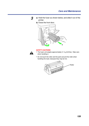 Page 159 
159 Care and Maintenance 
3 
a  
) Hold the fuser as shown below, and slide it out of the 
printer.  
b  
) Close the front door.
SAFETY CAUTIONS:
 
• 
The fuser unit weighs approximately 3.1 k  
g  
 {6.8 lbs.}. Take care 
when handling it. 
• 
Do not touch the roller and the parts around the roller when 
handling the fuser, because they may be hot.
b
a
Roller 