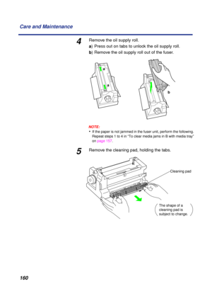 Page 160 
160 Care and Maintenance 
4 
Remove the oil supply roll.  
a  
) Press out on tabs to unlock the oil supply roll.  
b  
) Remove the oil supply roll out of the fuser.
NOTE:
 
• 
If the paper is not jammed in the fuser unit, perform the following. 
Repeat steps 1 to 4 in “To clear media jams in B with media tray” 
on page 157. 
5 
Remove the cleaning pad, holding the tabs.
b
a
a
Cleaning pad
The shape of a 
cleaning pad is 
subject to change. 