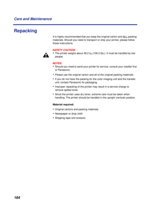 Page 184 
184 Care and Maintenance 
Repacking 
It is highly recommended that you keep the original carton and ALL
 packing 
materials. Should you need to transport or ship your printer, please follow 
these instructions.
SAFETY CAUTION:
 
• 
The printer weighs about 48.2 k  
g  
 {106.2 lbs.}. It must be handled by two 
people.
NOTES:
 
• 
Should you need to send your printer for service, consult your reseller ﬁrst 
or Panasonic. 
• 
Please use the original carton and all of the original packing materials. 
•...