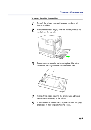 Page 185185 Care and Maintenance
To prepare the printer for repacking:
1Turn off the printer; remove the power cord and all 
interface cables.
2Remove the media tray(s) from the printer; remove the 
media from the tray(s).
3Press down on a media tray’s metal plate. Place the 
cardboard packing material into the media tray.
4Reinsert the media tray into the printer; use adhesive 
tape to secure the tray to the printer.
5If you have other media trays, repack them for shipping 
or storage in their original shipping...