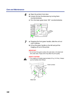 Page 186186 Care and Maintenance
6a) Open the printer’s front door.
b) Loosen the two thumbscrews by turning them 
counterclockwise.
c) Turn the lower green lever 180° counterclockwise.
7a) Grasping the front green handle, slide the unit out 
until it catches.
b) Lift up the green handle on the left and pull the 
imaging unit out of the printer.
IMPORTANT:
•Do not touch the green surface (the right side) or the black belt 
(the under side). Finger prints may affect the print quality.
SAFETY CAUTION:
•The imaging...