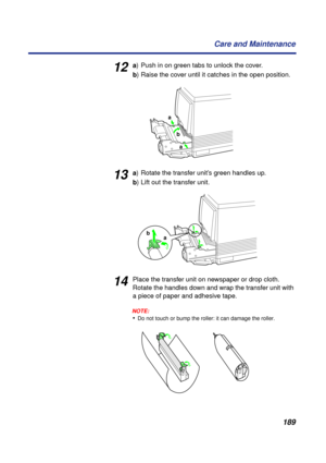 Page 189189 Care and Maintenance
12a) Push in on green tabs to unlock the cover.
b) Raise the cover until it catches in the open position.
13a) Rotate the transfer unit’s green handles up.
b) Lift out the transfer unit.
14Place the transfer unit on newspaper or drop cloth. 
Rotate the handles down and wrap the transfer unit with 
a piece of paper and adhesive tape.
NOTE:
•Do not touch or bump the roller: it can damage the roller.
a
b
a
a b 