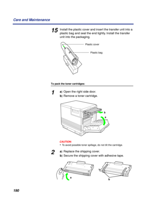 Page 190190 Care and Maintenance
15Install the plastic cover and insert the transfer unit into a 
plastic bag and seal the end tightly. Install the transfer 
unit into the packaging.
To pack the toner cartridges:
1a) Open the right side door.
b) Remove a toner cartridge.
CAUTION:CAUTION:
•To avoid possible toner spillage, do not tilt the cartridge.
2a) Replace the shipping cover.
b) Secure the shipping cover with adhesive tape.
Plastic cover
Plastic bag
a b
ba 