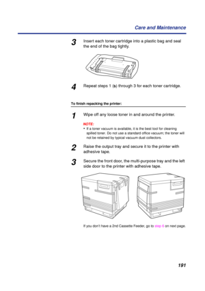 Page 191191 Care and Maintenance
3Insert each toner cartridge into a plastic bag and seal 
the end of the bag tightly.
4Repeat steps 1 (b) through 3 for each toner cartridge.
To finish repacking the printer:
1Wipe off any loose toner in and around the printer.
NOTE:
•If a toner vacuum is available, it is the best tool for cleaning 
spilled toner. Do not use a standard office vacuum; the toner will 
not be retained by typical vacuum dust collectors.
2Raise the output tray and secure it to the printer with...
