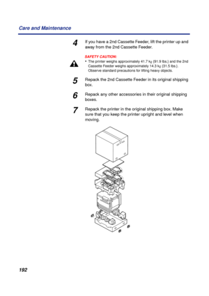 Page 192192 Care and Maintenance
4If you have a 2nd Cassette Feeder, lift the printer up and 
away from the 2nd Cassette Feeder.
SAFETY CAUTION:
•The printer weighs approximately 41.7 kg {91.9 lbs.} and the 2nd 
Cassette Feeder weighs approximately 14.3 kg {31.5 lbs.}. 
Observe standard precautions for lifting heavy objects.
5Repack the 2nd Cassette Feeder in its original shipping 
box.
6Repack any other accessories in their original shipping 
boxes.
7Repack the printer in the original shipping box. Make 
sure...