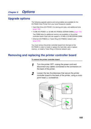Page 193 
Chapter 9
193 
Options 
Upgrade options 
The following upgrade options and consumables are available for the 
KX-P8420 Color Printer from your local Panasonic reseller: 
• 
Hard Disk Drive (KX-PDHD1) for storing print jobs, and additional fonts 
(page 196) 
• 
16 MB (KX-PEMD1) or 32 MB (KX-PEMD2) SDRAM DIMMs (page 199)
Two DIMM slots for additional memory are available on the printer 
controller board. Each slot can support a 16 MB or 32 MB SDRAM DIMM. 
• 
Ethernet (KX-PNBC5) or Token Ring (KX-PNBC6)...