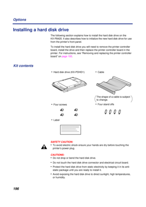 Page 196 
196 Options 
Installing a hard disk drive 
The following section explains how to install the hard disk drive on the 
KX-P8420. It also describes how to initialize the new hard disk drive for use 
from the printer’s front panel.
To install the hard disk drive you will need to remove the printer controller 
board, install the drive and then replace the printer controller board in the 
printer. For instructions, see “Removing and replacing the printer controller 
board” on page 193.
SAFETY CAUTION:
 
•...