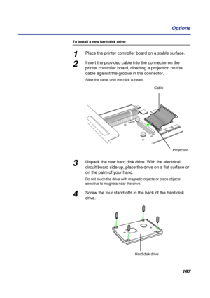 Page 197197 Options
To install a new hard disk drive:
1Place the printer controller board on a stable surface. 
2Insert the provided cable into the connector on the 
printer controller board, directing a projection on the 
cable against the groove in the connector.
Slide the cable until the click is heard.
3Unpack the new hard disk drive. With the electrical 
circuit board side up, place the drive on a flat surface or 
on the palm of your hand.
Do not touch the drive with magnetic objects or place objects...