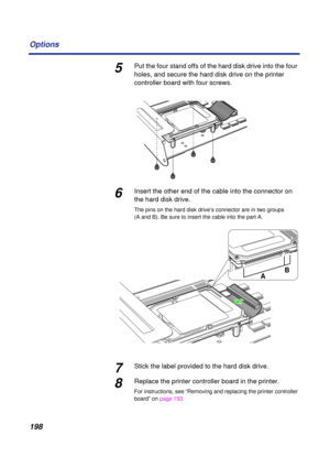 Page 198 
198 Options 
5 
Put the four stand offs of the hard disk drive into the four 
holes, and secure the hard disk drive on the printer 
controller board with four screws. 
6 
Insert the other end of the cable into the connector on 
the hard disk drive. 
The pins on the hard disk drive’s connector are in two groups 
(A and B). Be sure to insert the cable into the part A. 
7 
Stick the label provided to the hard disk drive. 
8 
Replace the printer controller board in the printer.  
For instructions, see...