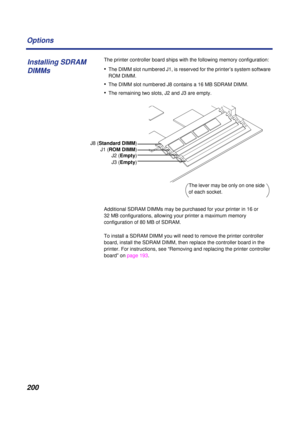 Page 200 
200 Options 
The printer controller board ships with the following memory configuration: 
• 
The DIMM slot numbered J1, is reserved for the printer’s system software 
ROM DIMM. 
• 
The DIMM slot numbered J8 contains a 16 MB SDRAM DIMM.  
• 
The remaining two slots, J2 and J3 are empty. 
Additional SDRAM DIMMs may be purchased for your printer in 16 or 
32 MB configurations, allowing your printer a maximum memory 
configuration of 80 MB of SDRAM. 
To install a SDRAM DIMM you will need to remove the...