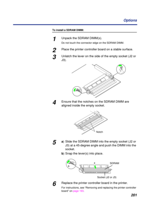 Page 201 
201 Options 
To install a SDRAM DIMM: 
1 
Unpack the SDRAM DIMM(s).  
Do not touch the connector edge on the SDRAM DIMM. 
2 
Place the printer controller board on a stable surface.  
3 
Unlatch the lever on the side of the empty socket (J2 or 
J3). 
4
Ensure that the notches on the SDRAM DIMM are 
aligned inside the empty socket.
5a) Slide the SDRAM DIMM into the empty socket (J2 or 
J3) at a 45-degree angle and push the DIMM into the 
socket.
b) Snap the lever(s) into place.
6Replace the printer...