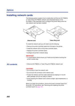 Page 202202 Options
Installing network cards
The following section explains how to install either an Ethernet (KX-PNBC5) 
or Token Ring (KX-PNBC6) network card (illustrated below) on the 
KX-P8420. It also describes how to configure the printer Setup when the 
new network card has been installed. 
To install the network card you will need to do the following:
•Remove the printer controller board from the back of the printer.
•Install the network card on the printer controller board.
•Replace the printer...