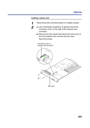 Page 203203 Options
Installing a network card:
1Place the printer controller board on a stable surface.
2a) Use a flat blade screwdriver to gently remove the 
connector cover on the side of the network card 
connector.
b) Remove the two screws that secure the slot cover on 
the front bracket, then remove the slot cover.
Save the screws.
a
b Connector cover on 
network card connector
Slot cover 